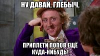 Ну давай, Глебыч, Приплети попов ещё куда-нибудь!