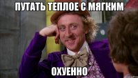 путать теплое с мягким охуенно