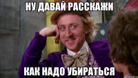 ну давай расскажи как надо убираться