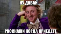 Ну давай..... расскажи когда приедете
