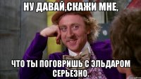 Ну давай,скажи мне, Что ты поговришь с Эльдаром серьезно.