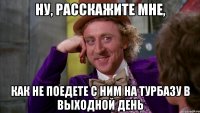 ну, расскажите мне, как не поедете с ним на турбазу в выходной день