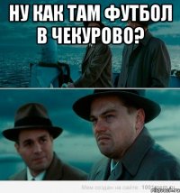 ну как там футбол в чекурово? 