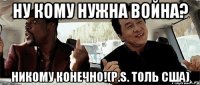 Ну кому нужна война? Никому конечно!(P.S. толь США)