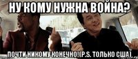 Ну кому нужна война? Почти никому конечно!(P.S. только США)