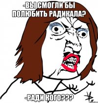 -вы смогли бы полюбить радикала? -ради кого???