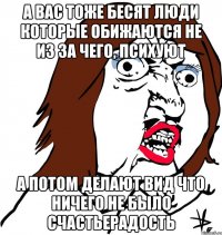 а вас тоже бесят люди которые обижаются не из за чего, психуют а потом делают вид что ничего не было счастьерадость