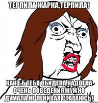 Терпила жарка,терпила! Как Е.Б тебя обидела надоела очень поведения!НУжно думала не ленивая стараюсь!