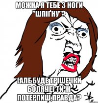 Можна я тебе з ноги ''шпіґну''? (але буде трішечки боляче) ти ж потерпиш,правда?