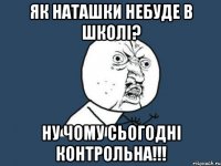 як Наташки небуде в школі? ну чому сьогодні контрольна!!!