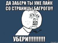 ДА ЗАБЕРИ ТЫ УЖЕ ЛАЙК СО СТРАНИЦЫ БАГРОГО!! УБЕРИ!!!!!!!!!!