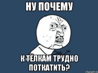 ну почему к тёлкам трудно поткатить?