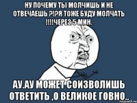 Ну почему ты молчишь и не отвечаешь ?!?Я тоже буду молчать !!!!Через 5 мин. Ау.Ау Может соизволишь ответить ,о великое говно..