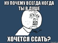 ну почему всегда когда ты в душе хочется ссать?