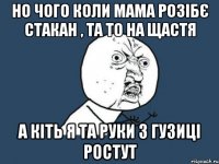 НО ЧОГО КОЛИ МАМА РОЗІБЄ СТАКАН , ТА ТО НА ЩАСТЯ А КІТЬ Я ТА РУКИ З ГУЗИЦІ РОСТУТ