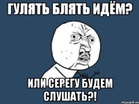 Гулять блять идём? или серегу будем слушать?!