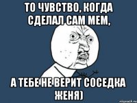 То чувство, когда сделал сам мем, а тебе не верит соседка Женя)