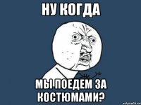 НУ КОГДА МЫ ПОЕДЕМ ЗА КОСТЮМАМИ?