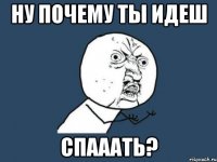 ну почему ты идеш спааать?