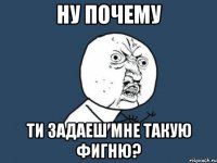 Ну почему ТИ ЗАДАЕШ МНЕ ТАКУЮ ФИГНЮ?