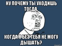 Ну почему ты уходишь тогда, когда я без тебя не могу дышать?