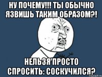 Ну почему!!! ты обычно язвишь таким образом?! нельзя просто спросить: соскучился?