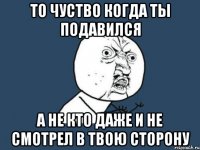 то чуство когда ты подавился а не кто даже и не смотрел в твою сторону