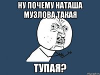 ну почему Наташа Музлова такая ТУПАЯ?