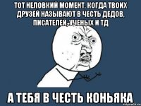 Тот неловкий момент, когда твоих друзей называют в честь дедов, писателей, ученых и тд А тебя в честь коньяка