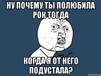 ну почему ты полюбила рок тогда когда я от него подустала?