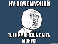 НУ ПОЧЕМУ?КАЙ ТЫ НЕ МОЖЕШЬ БЫТЬ МОИМ?