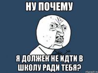 ну почему я должен не идти в школу ради тебя?