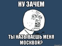 Ну зачем Ты называешь меня Москвой?