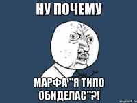 НУ ПОЧЕМУ МАРФА "Я ТИПО ОБИДЕЛАС"?!