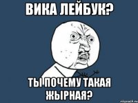 вика лейбук? ты почему такая жырная?