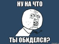 ну на что ТЫ ОБИДЕЛСЯ?