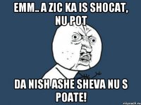 emm.. a zic ka is shocat, nu pot da nish ashe sheva nu s poate!