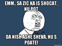 emm.. sa zic ka is shocat, nu pot da nish ashe sheva, nu s poate!