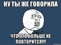 Ну ты же говорила что это больше не повторится!!!