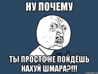 Ну почему Ты просто не пойдёшь нахуй шмара?!!!