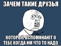 зачем такие друзья которые вспоминают о тебе когда им что то надо