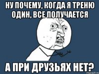 Ну почему, когда я треню один, все получается а при друзьях нет?