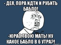 - Дея, пора идти и рубить бабло! -Юрао,твою мать! Ну какое бабло в 6 утра?!