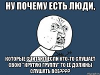 ну почему есть люди, которые считают если кто-то слушает свою "крутую группу" то её должны слушать все????