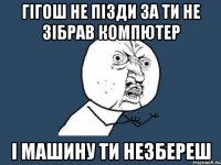 гігош не пізди за ти не зібрав компютер і машину ти незбереш