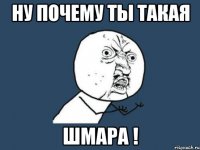 ну почему ты такая шмара !