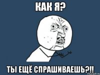 КАК Я? ТЫ ЕЩЁ СПРАШИВАЕШЬ?!!