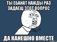 ты ебанат кажды раз задаещ этот вопрос да канешно вместе