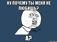 Ну почему ты меня не любишь? а?