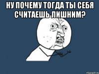 ну почему тогда ты себя считаешь лишним? 